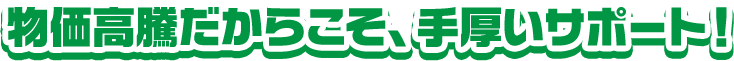 物価高騰だからこそ手厚いサポート