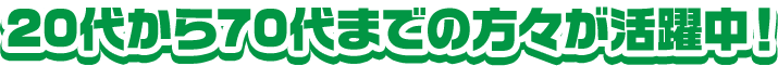 20代から70代までの方々が活躍中！