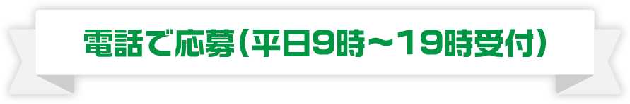 電話で応募（平日９時〜19時受付）